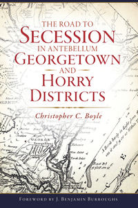 The Road to Secession in Antebellum Georgetown and Horry Districts By Christopher C. Boyle, Foreword by J. Benjamin Burroughs
