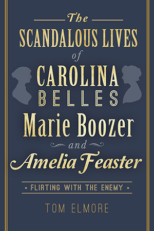 The Scandalous Lives of Carolina Belles Marie Boozer and Amelia Feaster: Flirting with the Enemy By Tom Elmore